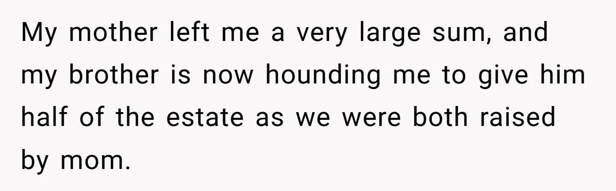 My mother left me a very large sum, and my brother is now hounding me to give him half of the estate as we were both raised by mom.