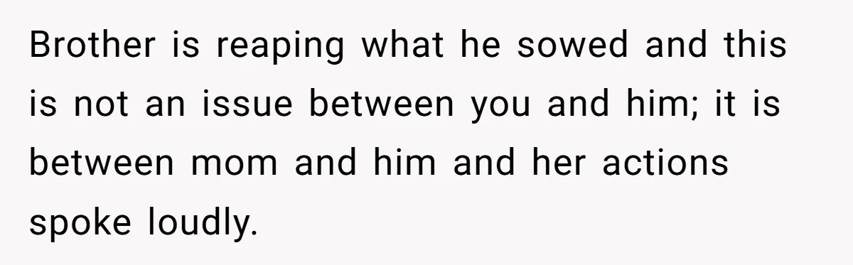 Brother is reaping what he sowed and this is not an issue between you and him; it is between mom and him and her actions spoke loudly.