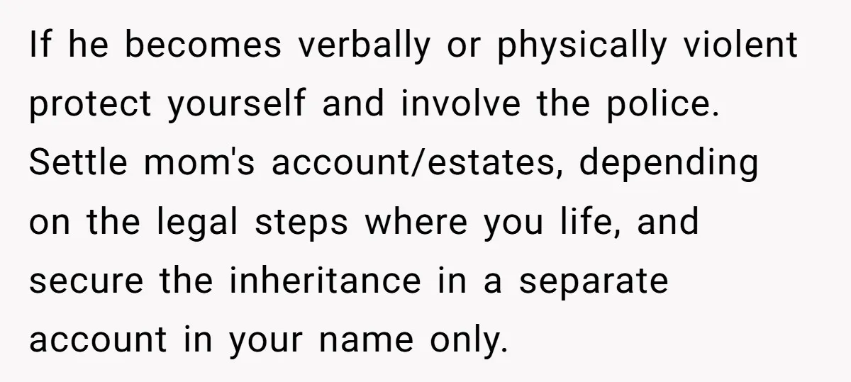 If he becomes verbally or physically violent protect yourself and involve the police. Settle mom's account/estates, depending on the legal steps where you life, and secure the inheritance in a...