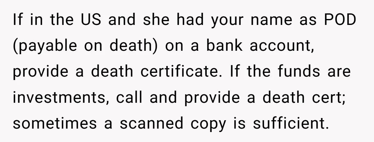 If in the US and she had your name as POD (payable on death) on a bank account, provide a death certificate. If the funds are investments, call and provide...