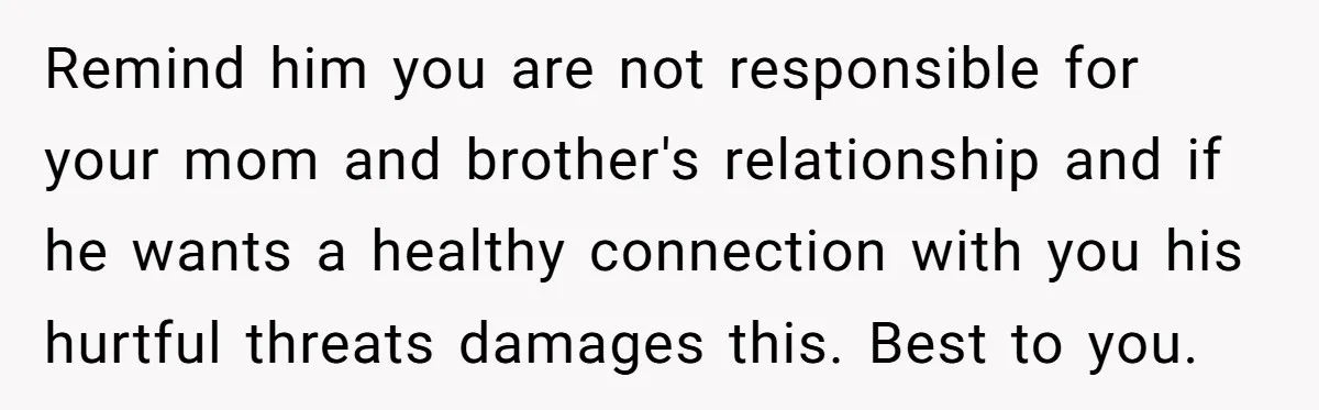 Remind him you are not responsible for your mom and brother's relationship and if he wants a healthy connection with you his hurtful threats damages this. Best to you.