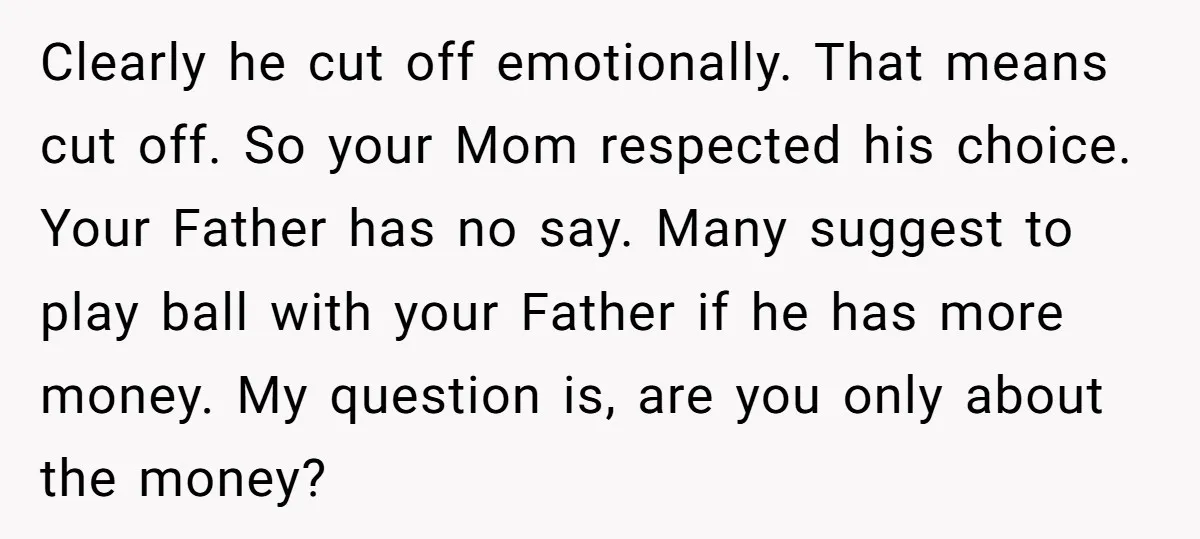 Clearly he cut off emotionally. That means cut off. So your Mom respected his choice. Your Father has no say. Many suggest to play ball with your Father if he...
