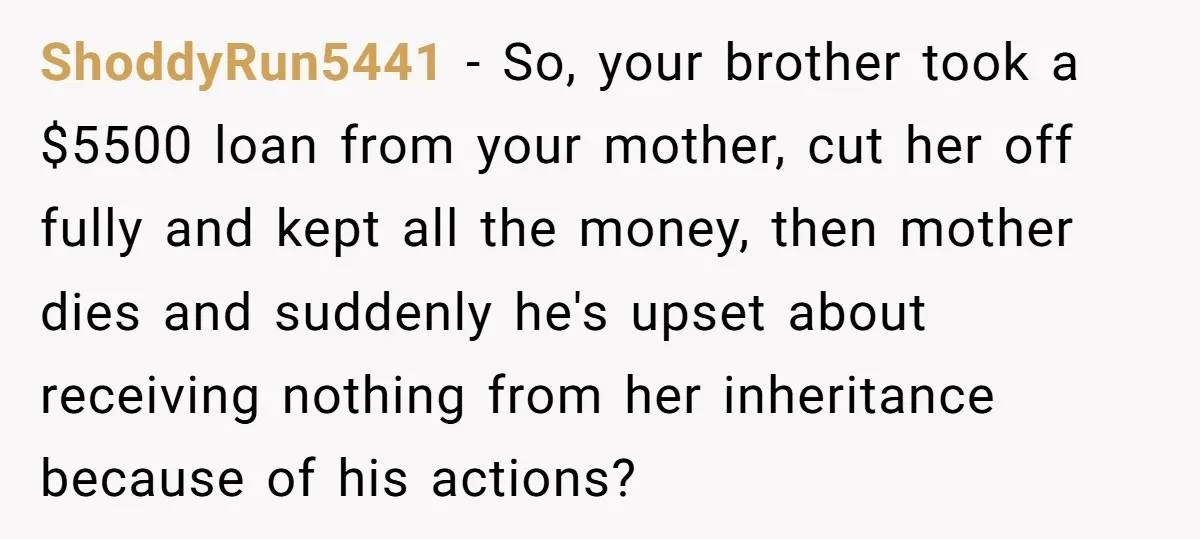 ShoddyRun5441 − So, your brother took a $5500 loan from your mother, cut her off fully and kept all the money, then mother dies and suddenly he's upset about receiving...