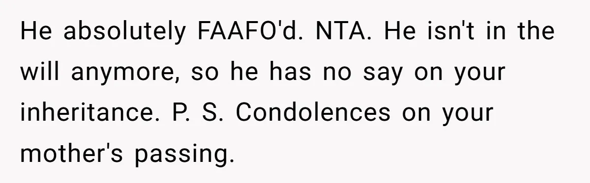 He absolutely FAAFO'd. NTA. He isn't in the will anymore, so he has no say on your inheritance. P. S. Condolences on your mother's passing.