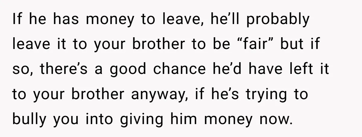 If he has money to leave, he’ll probably leave it to your brother to be “fair” but if so, there’s a good chance he’d have left it to your brother...