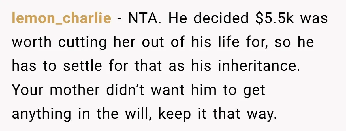 lemon_charlie − NTA. He decided $5.5k was worth cutting her out of his life for, so he has to settle for that as his inheritance. Your mother didn’t want him...
