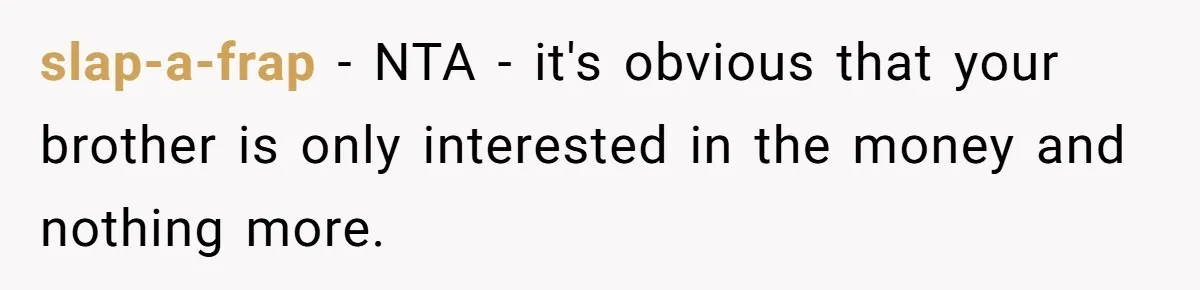 slap-a-frap − NTA - it's obvious that your brother is only interested in the money and nothing more.