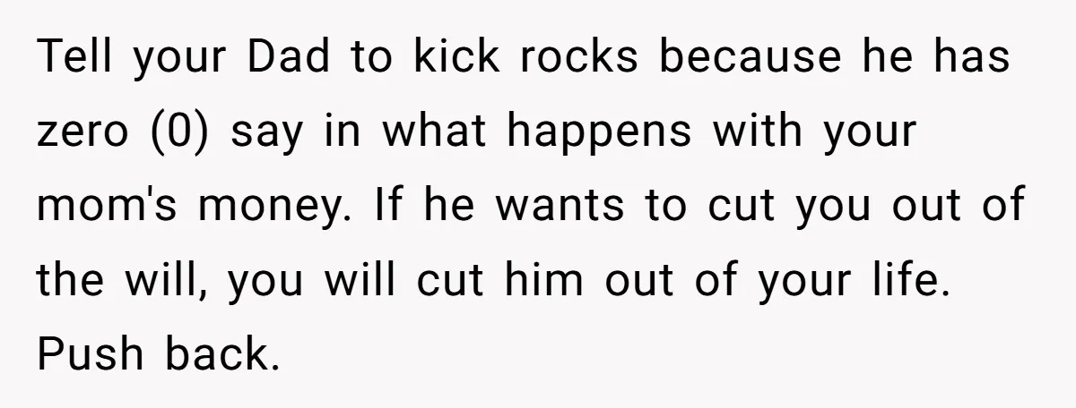 Tell your Dad to kick rocks because he has zero (0) say in what happens with your mom's money. If he wants to cut you out of the will, you...