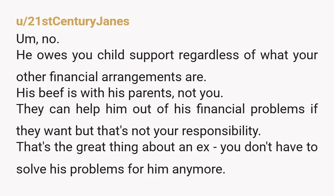 u/21stCenturyJanes Um, no. He owes you child support regardless of what your other financial arrangements are. His beef is with his parents, not you. They can help him out of...