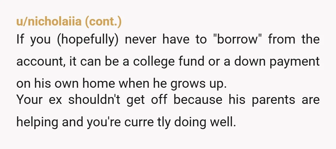 u/NoSummer1345 NTA. If you don’t need it right now, set up a separate savings account for your son. Your ex, not his parents, has a legal obligation to support his...