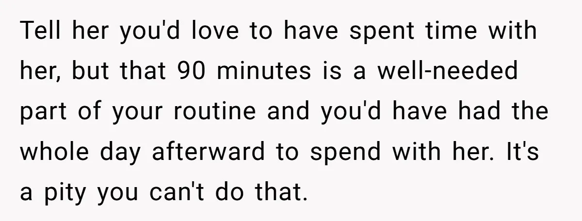 Tell her you'd love to have spent time with her, but that 90 minutes is a well-needed part of your routine and you'd have had the whole day afterward to...