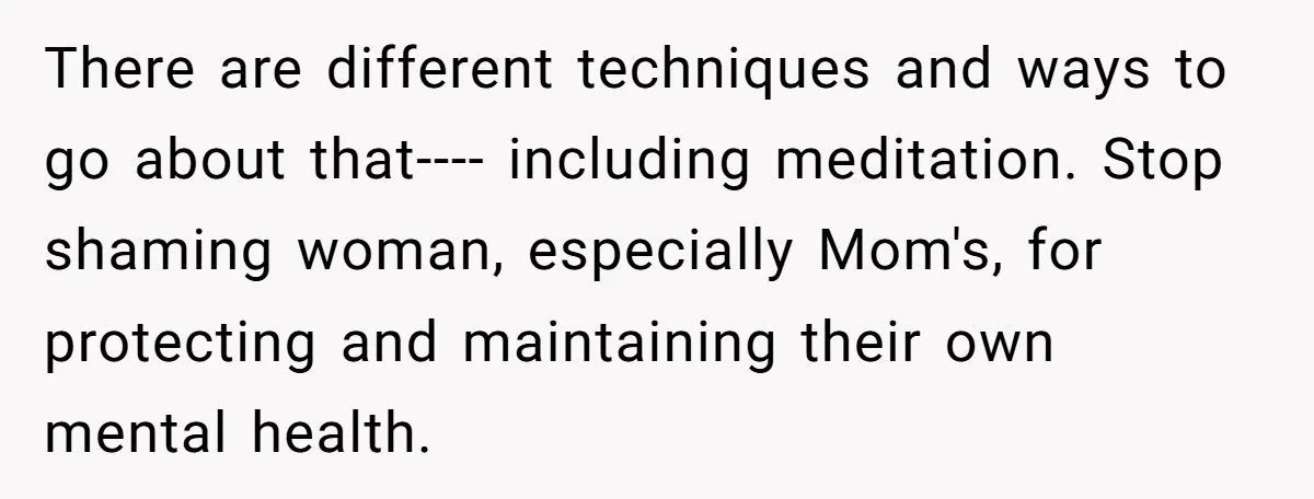 There are different techniques and ways to go about that---- including meditation. Stop shaming woman, especially Mom's, for protecting and maintaining their own mental health.