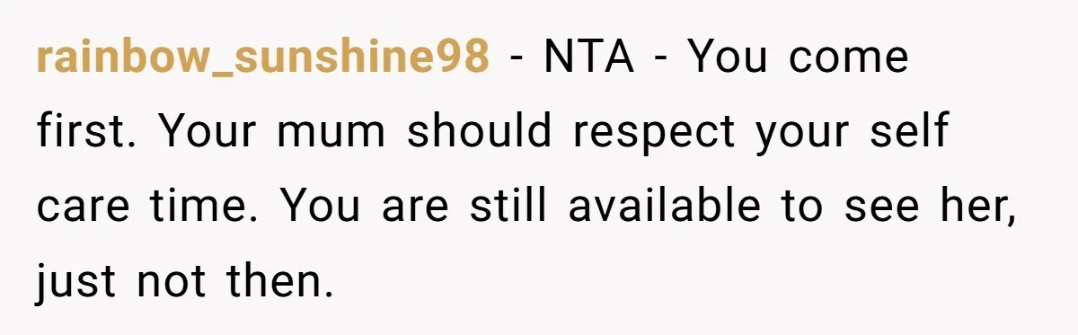 rainbow_sunshine98 − NTA - You come first. Your mum should respect your self care time. You are still available to see her, just not then.