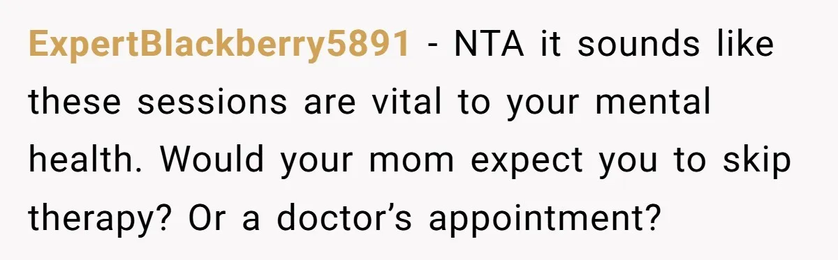 ExpertBlackberry5891 − NTA it sounds like these sessions are vital to your mental health. Would your mom expect you to skip therapy? Or a doctor’s appointment?