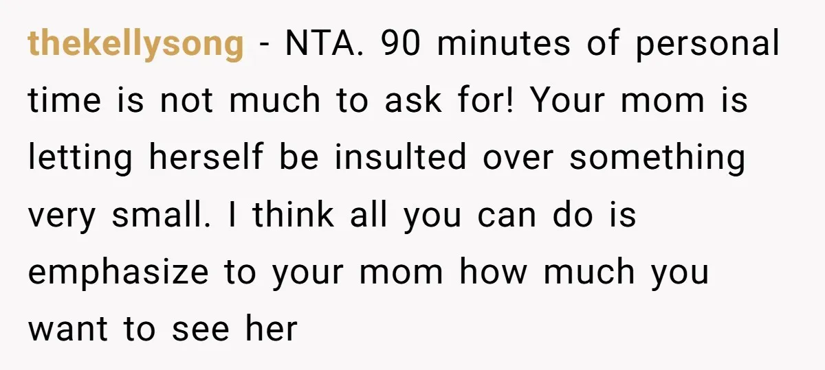 thekellysong − NTA. 90 minutes of personal time is not much to ask for! Your mom is letting herself be insulted over something very small. I think all you can...