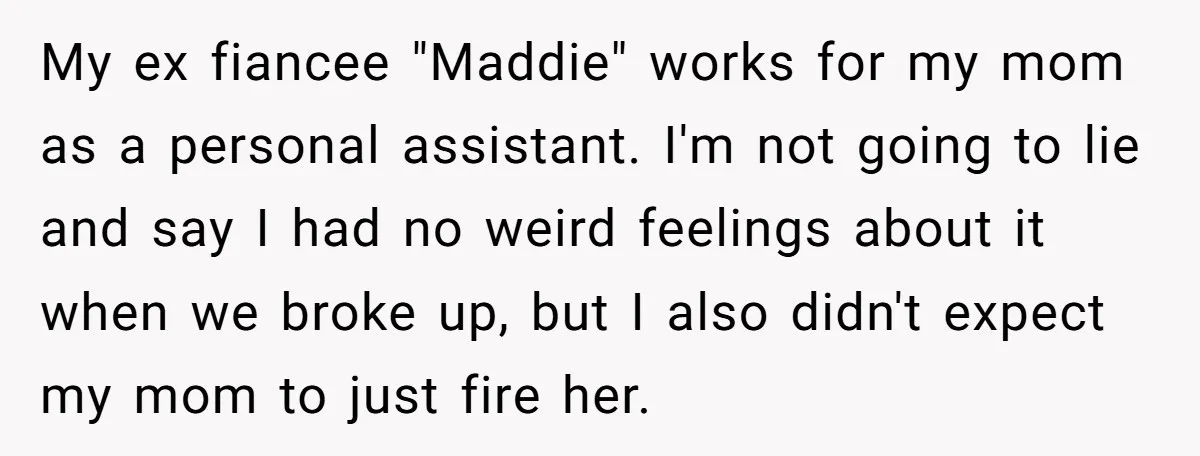 My ex fiancee "Maddie" works for my mom as a personal assistant. I'm not going to lie and say I had no weird feelings about it when we broke up,...