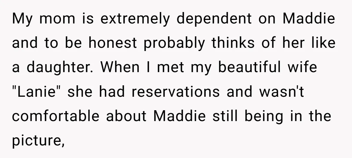 My mom is extremely dependent on Maddie and to be honest probably thinks of her like a daughter. When I met my beautiful wife "Lanie" she had reservations and wasn't...