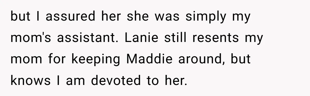 but I assured her she was simply my mom's assistant. Lanie still resents my mom for keeping Maddie around, but knows I am devoted to her.