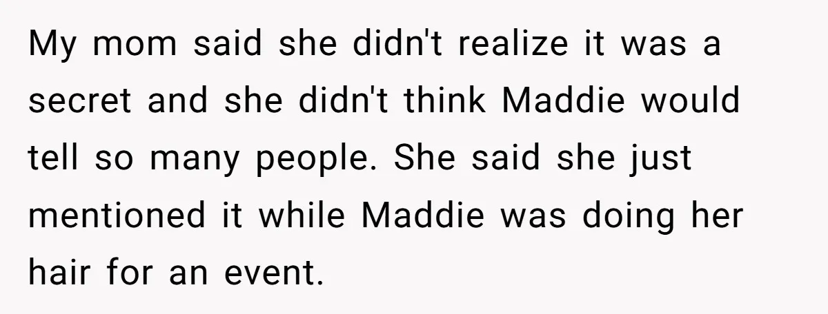 My mom said she didn't realize it was a secret and she didn't think Maddie would tell so many people. She said she just mentioned it while Maddie was doing...