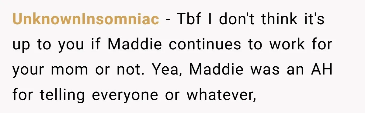 UnknownInsomniac − Tbf I don't think it's up to you if Maddie continues to work for your mom or not. Yea, Maddie was an AH for telling everyone or whatever,