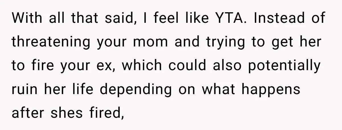 With all that said, I feel like YTA. Instead of threatening your mom and trying to get her to fire your ex, which could also potentially ruin her life depending...