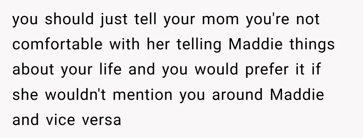 you should just tell your mom you're not comfortable with her telling Maddie things about your life and you would prefer it if she wouldn't mention you around Maddie and...