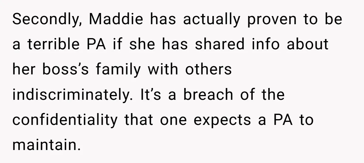 Secondly, Maddie has actually proven to be a terrible PA if she has shared info about her boss’s family with others indiscriminately. It’s a breach of the confidentiality that one...