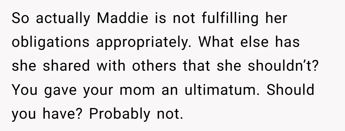 So actually Maddie is not fulfilling her obligations appropriately. What else has she shared with others that she shouldn’t? You gave your mom an ultimatum. Should you have? Probably not.