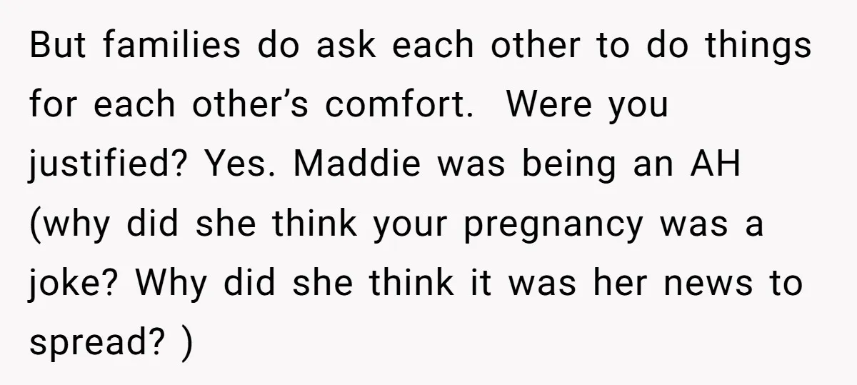 But families do ask each other to do things for each other’s comfort. Were you justified? Yes. Maddie was being an AH (why did she think your pregnancy was a...