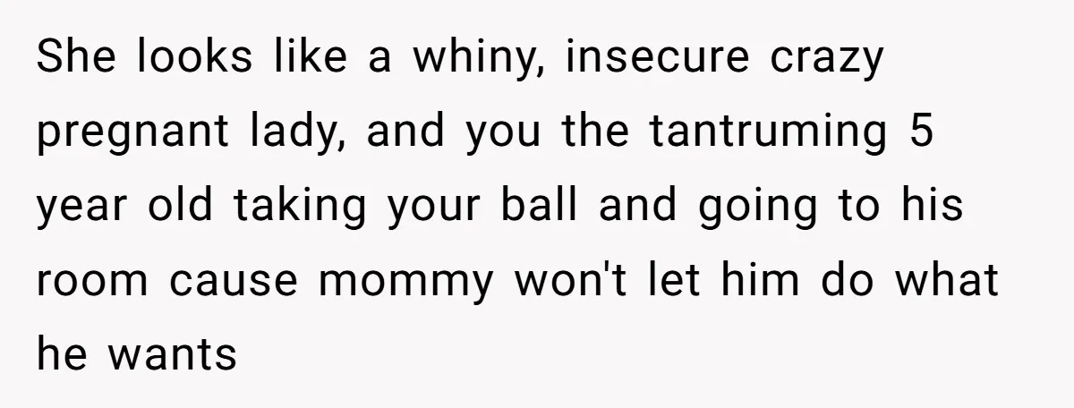 She looks like a whiny, insecure crazy pregnant lady, and you the tantruming 5 year old taking your ball and going to his room cause mommy won't let him do...