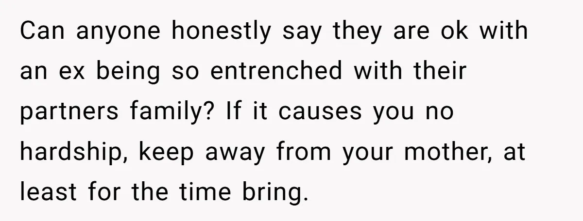 Can anyone honestly say they are ok with an ex being so entrenched with their partners family? If it causes you no hardship, keep away from your mother, at least...