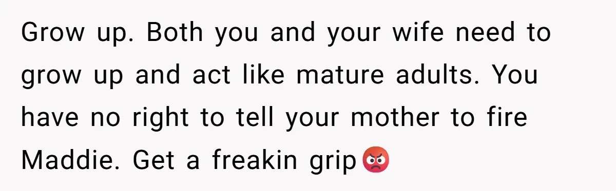 Grow up. Both you and your wife need to grow up and act like mature adults. You have no right to tell your mother to fire Maddie. Get a freakin...
