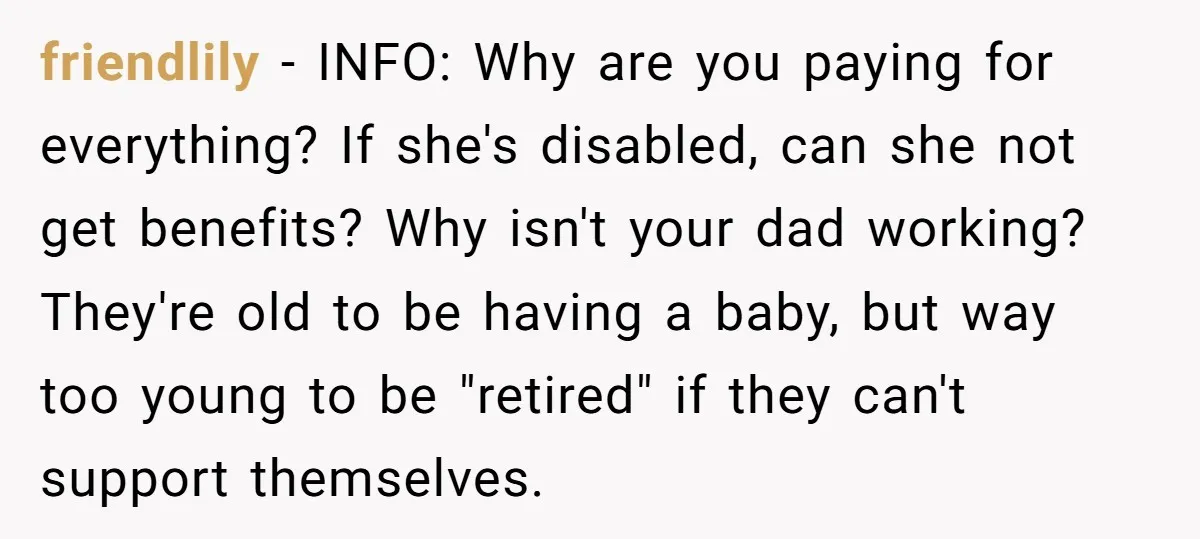 friendlily − INFO: Why are you paying for everything? If she's disabled, can she not get benefits? Why isn't your dad working? They're old to be having a baby, but...
