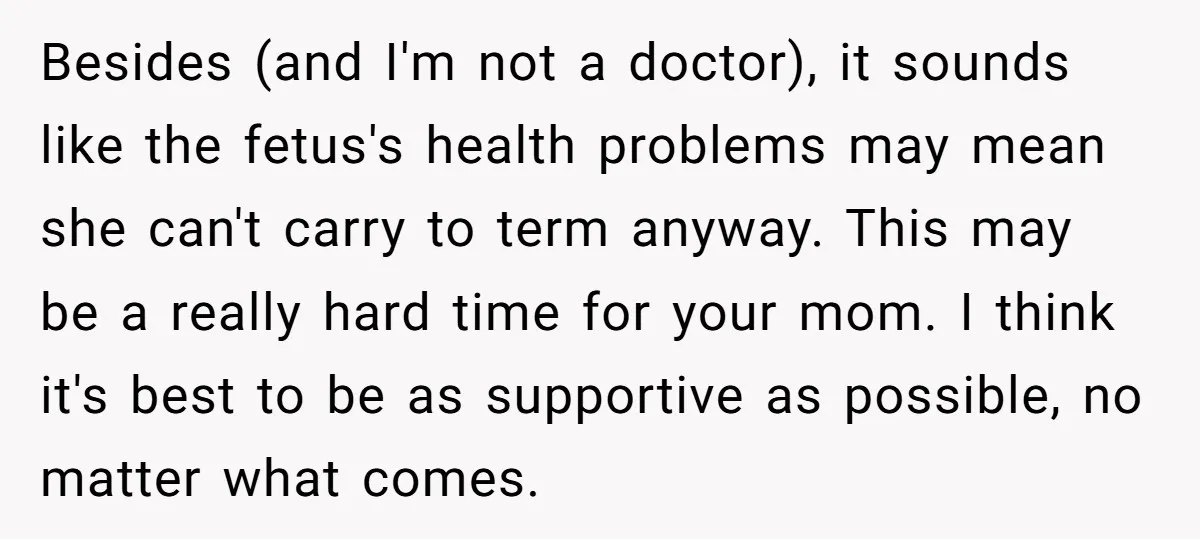 Besides (and I'm not a doctor), it sounds like the fetus's health problems may mean she can't carry to term anyway. This may be a really hard time for your...