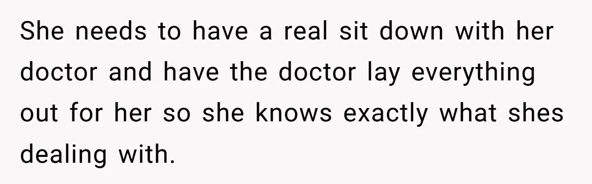 She needs to have a real sit down with her doctor and have the doctor lay everything out for her so she knows exactly what shes dealing with.