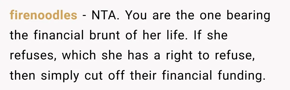 firenoodles − NTA. You are the one bearing the financial brunt of her life. If she refuses, which she has a right to refuse, then simply cut off their financial...