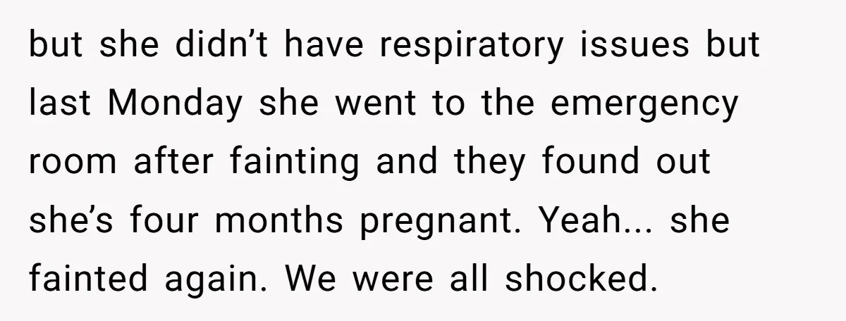 but she didn’t have respiratory issues but last Monday she went to the emergency room after fainting and they found out she’s four months pregnant. Yeah... she fainted again. We...