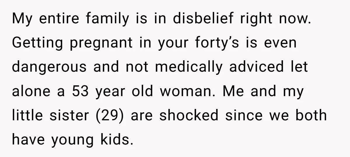 My entire family is in disbelief right now. Getting pregnant in your forty’s is even dangerous and not medically adviced let alone a 53 year old woman. Me and my...