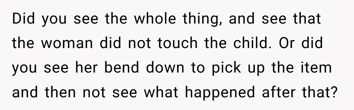 Did you see the whole thing, and see that the woman did not touch the child. Or did you see her bend down to pick up the item and then...
