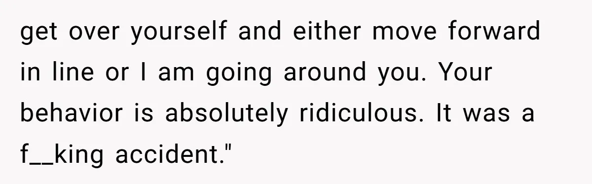 get over yourself and either move forward in line or I am going around you. Your behavior is absolutely ridiculous. It was a f__king accident."