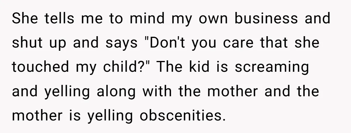 She tells me to mind my own business and shut up and says "Don't you care that she touched my child?" The kid is screaming and yelling along with the...