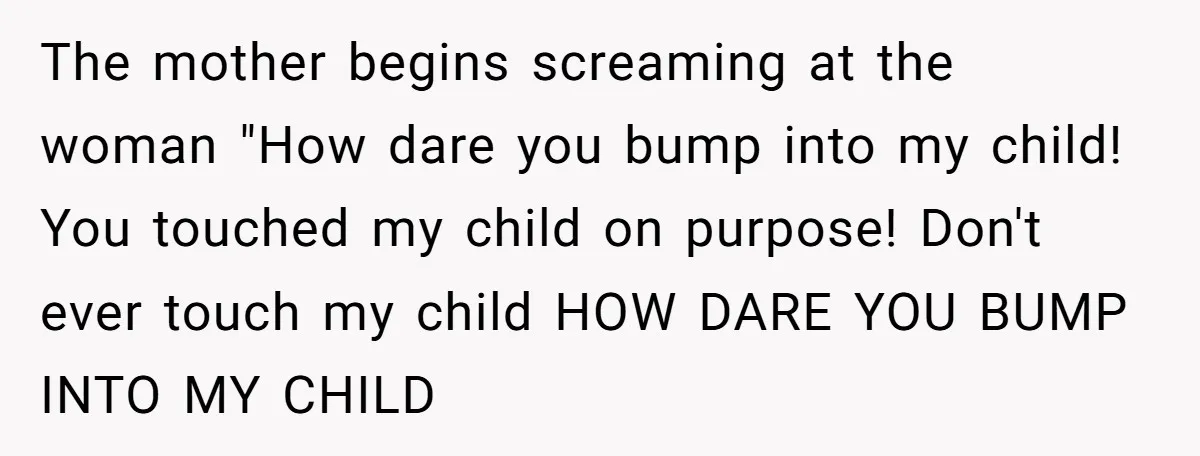 The mother begins screaming at the woman "How dare you bump into my child! You touched my child on purpose! Don't ever touch my child HOW DARE YOU BUMP INTO...