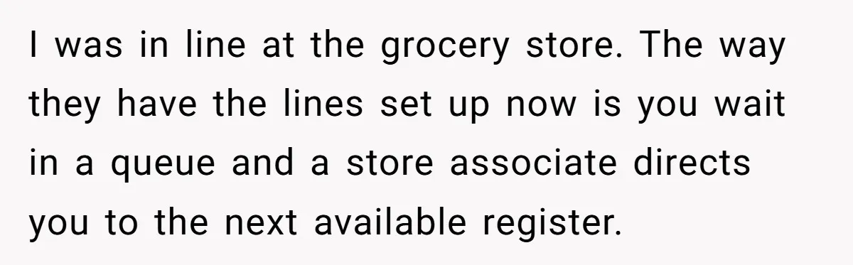 I was in line at the grocery store. The way they have the lines set up now is you wait in a queue and a store associate directs you to...