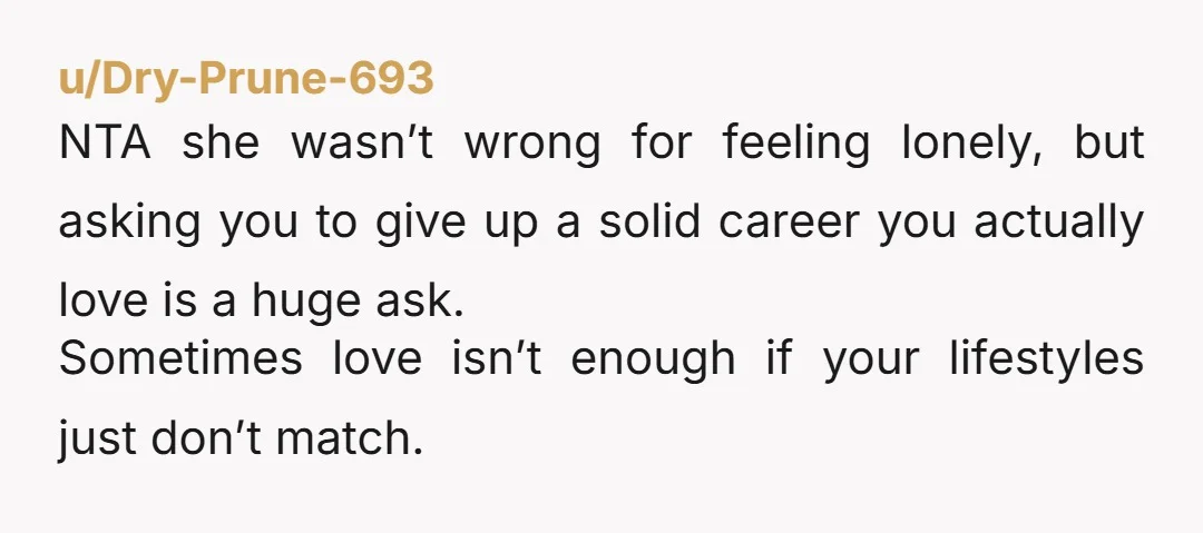 u/Dry-Prune-693 NTA she wasn’t wrong for feeling lonely, but asking you to give up a solid career you actually love is a huge ask. Sometimes love isn’t enough if your...