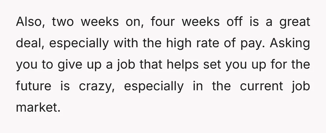 Also, two weeks on, four weeks off is a great deal, especially with the high rate of pay. Asking you to give up a job that helps set you up...