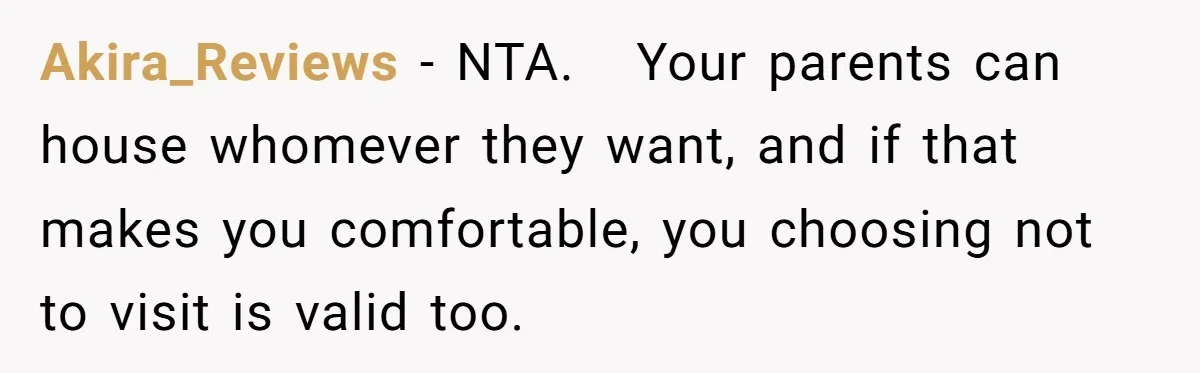 Akira_Reviews − NTA.   Your parents can house whomever they want, and if that makes you comfortable, you choosing not to visit is valid too.