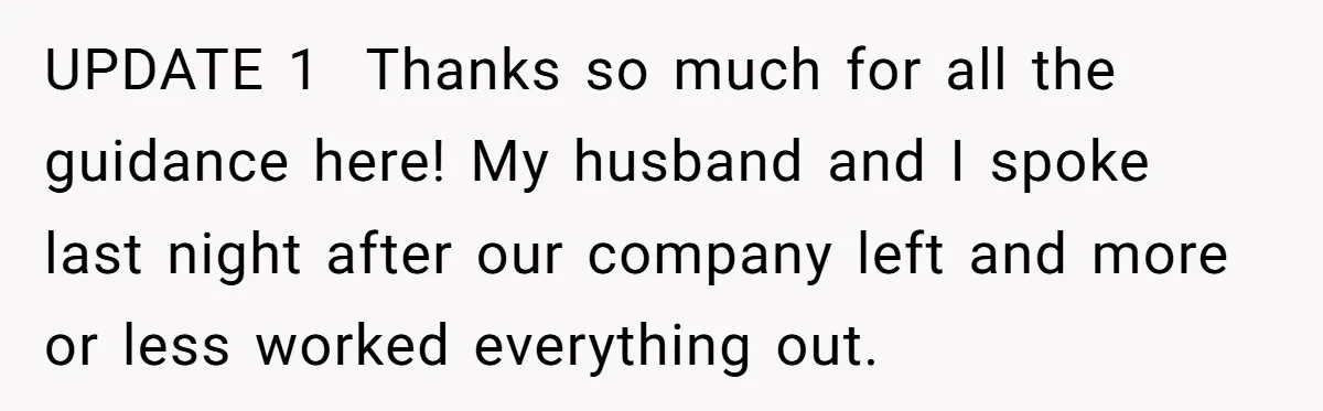UPDATE 1 Thanks so much for all the guidance here! My husband and I spoke last night after our company left and more or less worked everything out.