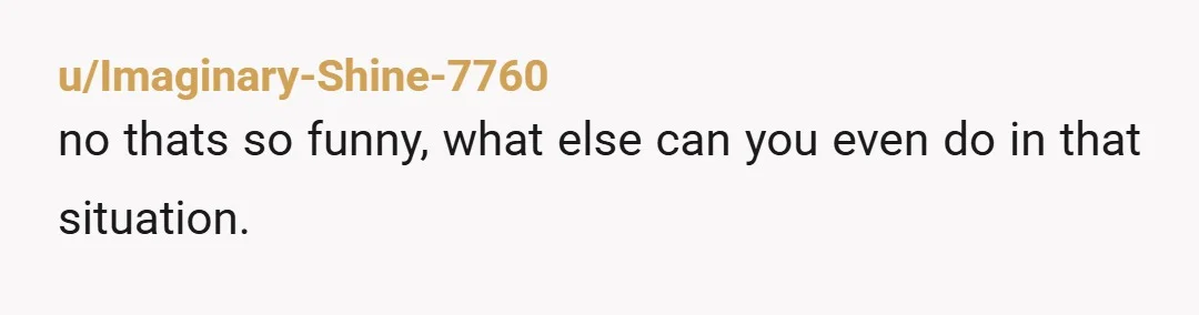 u/eevie_o Hmmmm I dunno, it’s possible I’m as much of an AH as you, but a lot of the kids I know would have thought that was hilarious as a...