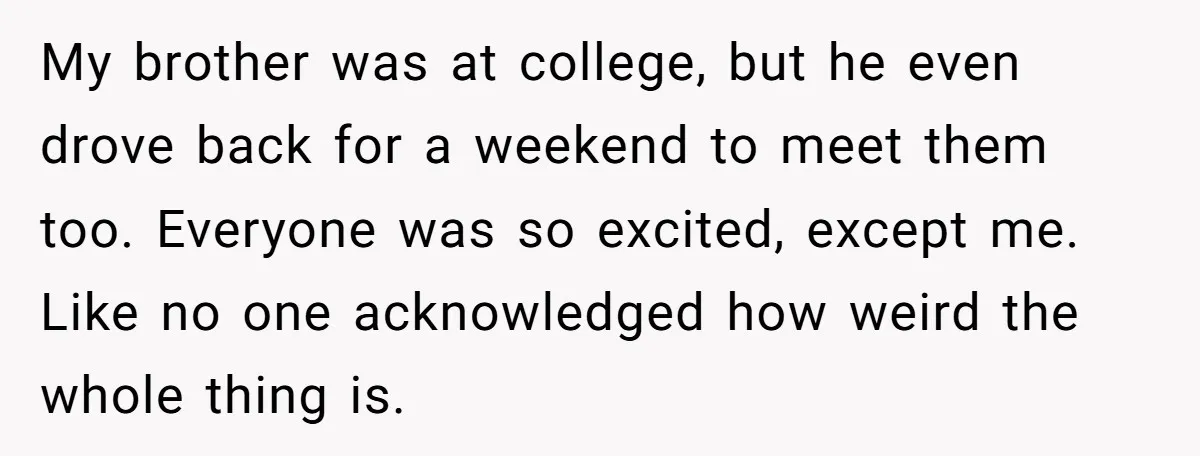 My brother was at college, but he even drove back for a weekend to meet them too. Everyone was so excited, except me. Like no one acknowledged how weird the...