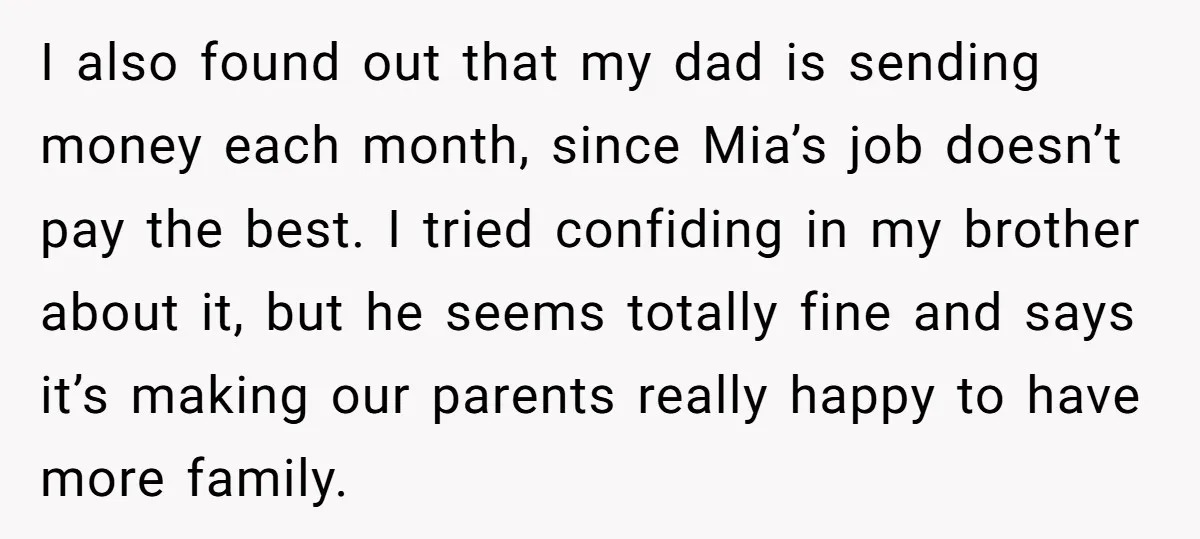 I also found out that my dad is sending money each month, since Mia’s job doesn’t pay the best. I tried confiding in my brother about it, but he seems...